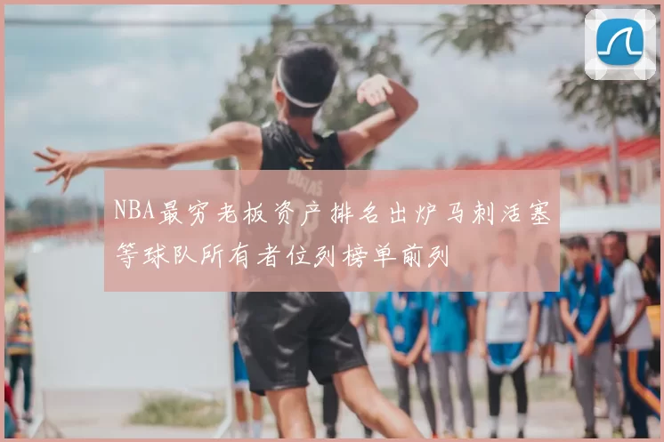 NBA最穷老板资产排名出炉马刺活塞等球队所有者位列榜单前列
