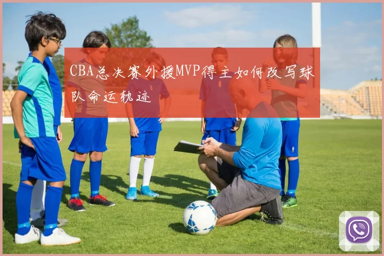 CBA总决赛外援MVP得主如何改写球队命运轨迹