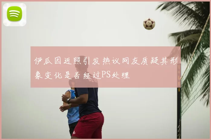 伊瓜因近照引发热议网友质疑其形象变化是否经过PS处理