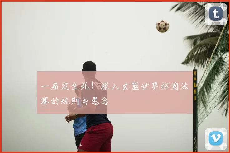 一局定生死！深入女篮世界杯淘汰赛的规则与悬念