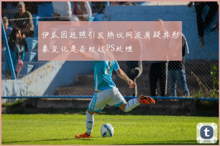 伊瓜因近照引发热议网友质疑其形象变化是否经过PS处理