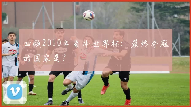 回顾2010年南非世界杯:最终夺冠的国家是?