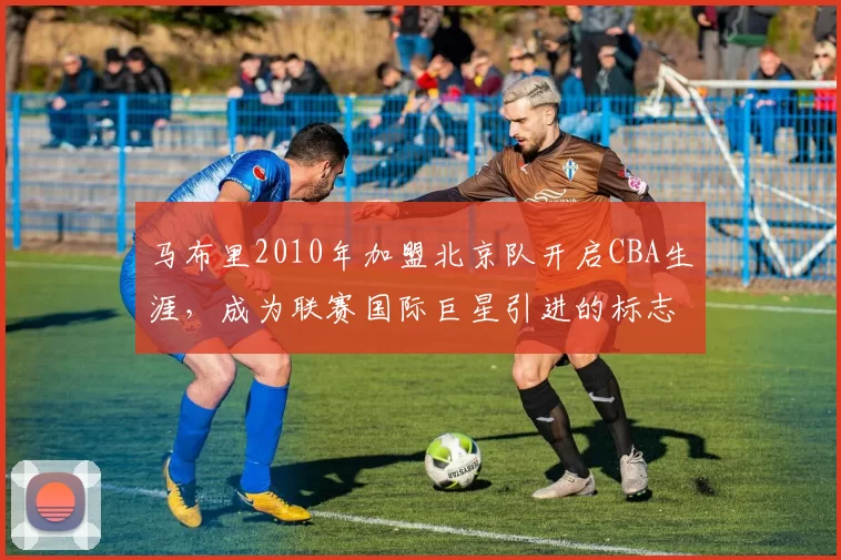 马布里2010年加盟北京队开启CBA生涯,成为联赛国际巨星引进的标志性事件
