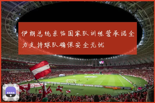 伊朗总统亲临国家队训练营承诺全力支持球队确保安全无忧