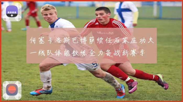 何塞卡洛斯巴博萨续任石家庄功夫一线队体能教练全力备战新赛季