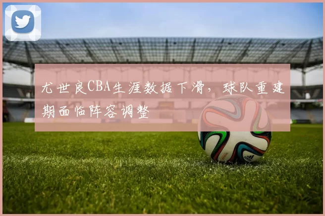 尤世良CBA生涯数据下滑，球队重建期面临阵容调整