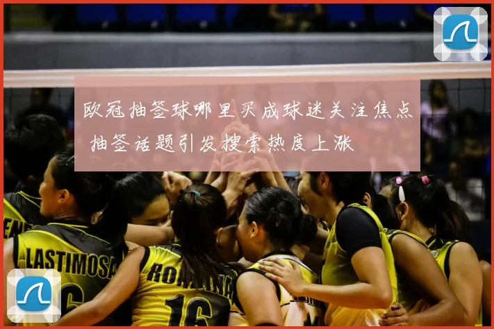 欧冠抽签球哪里买成球迷关注焦点 抽签话题引发搜索热度上涨