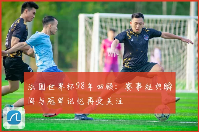法国世界杯98年回顾:赛事经典瞬间与冠军记忆再受关注