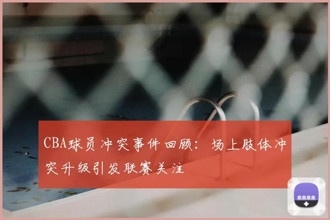 CBA球员冲突事件回顾:场上肢体冲突升级引发联赛关注