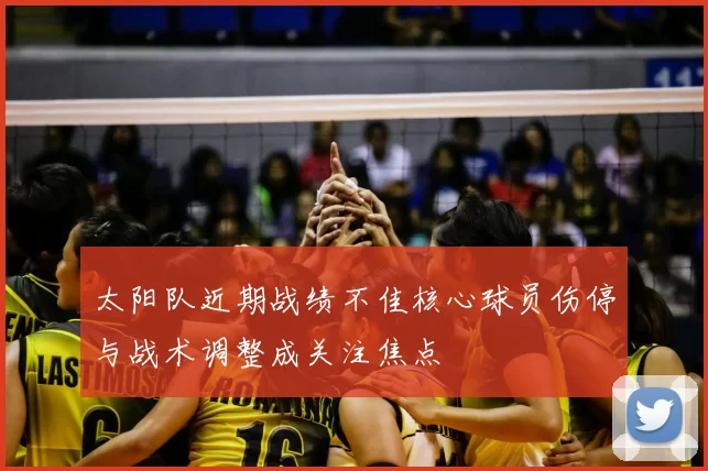 太阳队近期战绩不佳核心球员伤停与战术调整成关注焦点