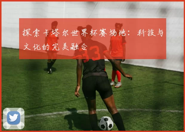 探索卡塔尔世界杯赛场地:科技与文化的完美融合
