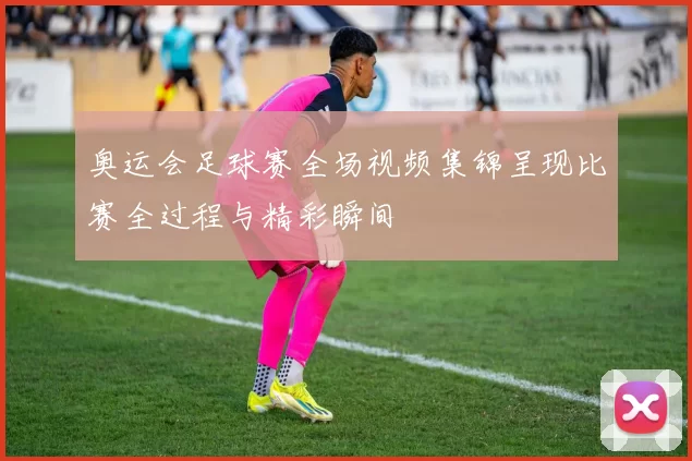 奥运会足球赛全场视频集锦呈现比赛全过程与精彩瞬间