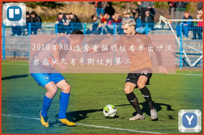 2010年NBA选秀重排顺位名单出炉沃尔成状元考辛斯位列第二