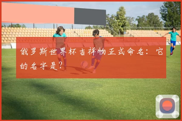 俄罗斯世界杯吉祥物正式命名：它的名字是？