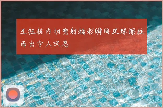 王钰栋内切兜射精彩瞬间皮球擦柱而出令人叹息