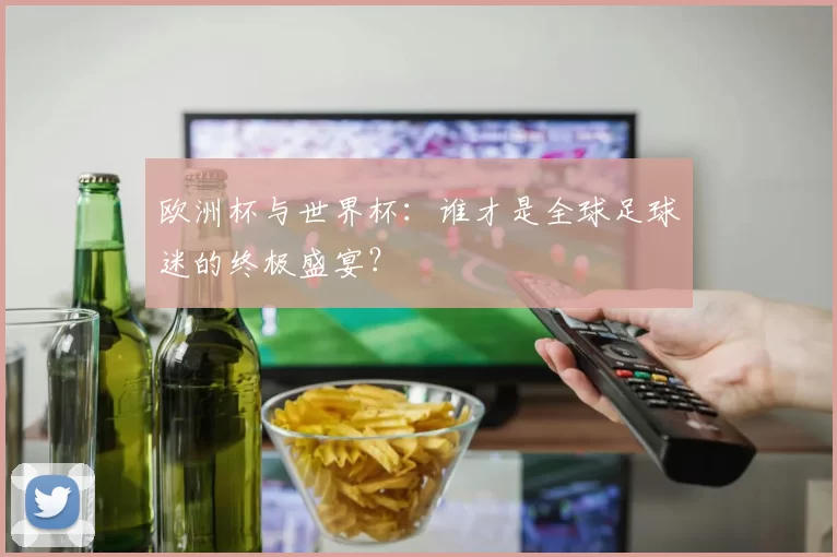 欧洲杯与世界杯：谁才是全球足球迷的终极盛宴？