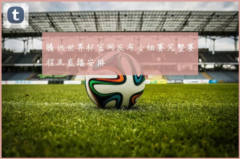 腾讯世界杯官网发布小组赛完整赛程及直播安排