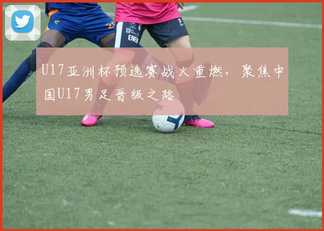 U17亚洲杯预选赛战火重燃,聚焦中国U17男足晋级之路