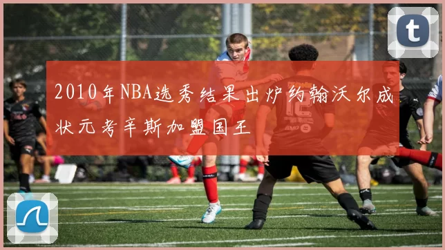 2010年NBA选秀结果出炉约翰沃尔成状元考辛斯加盟国王