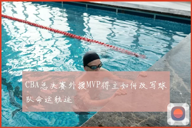 CBA总决赛外援MVP得主如何改写球队命运轨迹