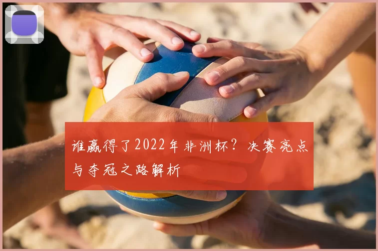 谁赢得了2022年非洲杯？决赛亮点与夺冠之路解析