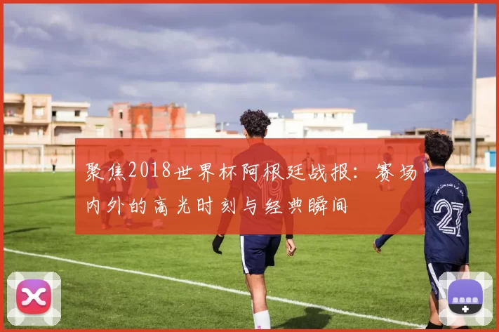 聚焦2018世界杯阿根廷战报:赛场内外的高光时刻与经典瞬间