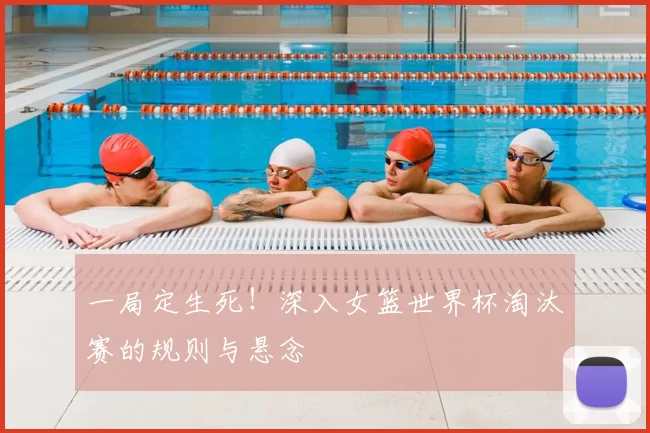 一局定生死!深入女篮世界杯淘汰赛的规则与悬念