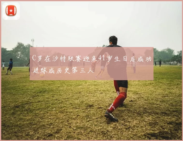 C罗在沙特联赛迎来41岁生日后成功进球成历史第三人