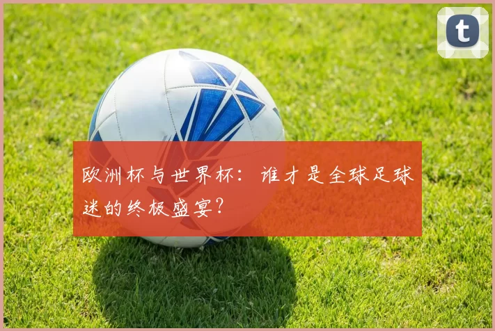欧洲杯与世界杯：谁才是全球足球迷的终极盛宴？