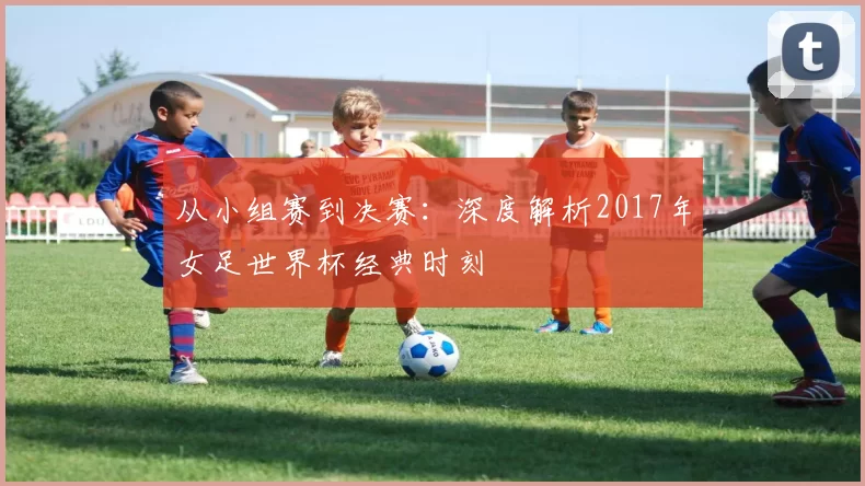 从小组赛到决赛:深度解析2017年女足世界杯经典时刻