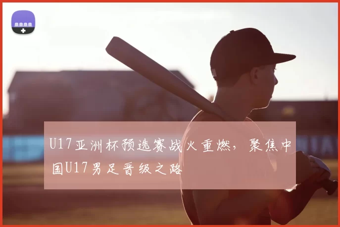U17亚洲杯预选赛战火重燃,聚焦中国U17男足晋级之路