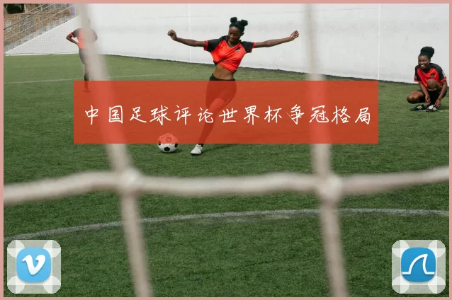 中国足球评论世界杯争冠格局