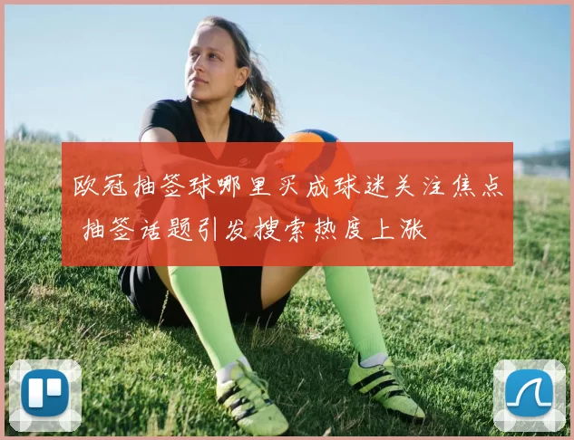 欧冠抽签球哪里买成球迷关注焦点 抽签话题引发搜索热度上涨