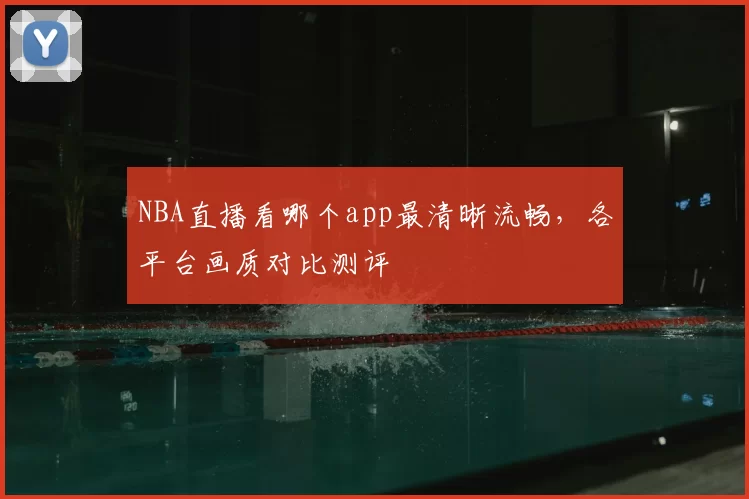NBA直播看哪个app最清晰流畅,各平台画质对比测评