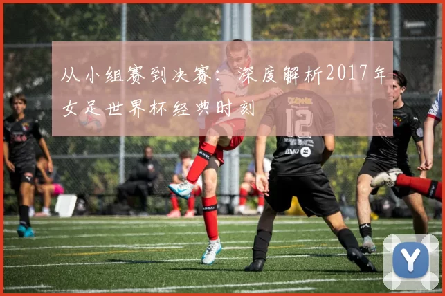 从小组赛到决赛：深度解析2017年女足世界杯经典时刻