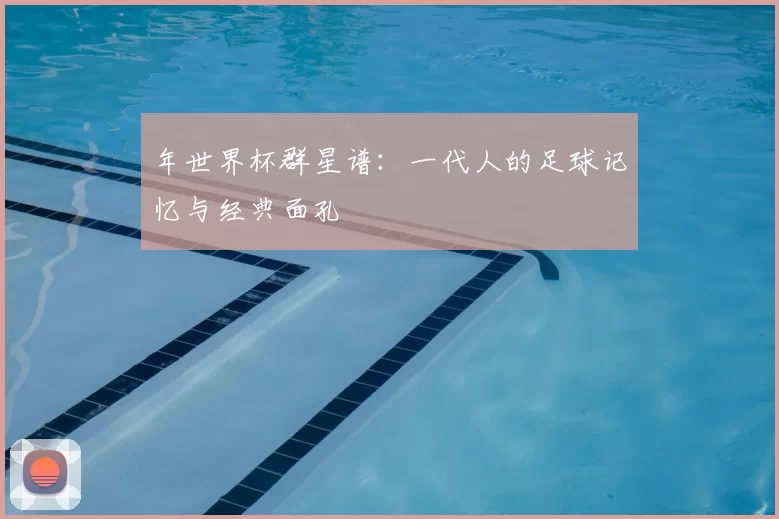 年世界杯群星谱:一代人的足球记忆与经典面孔