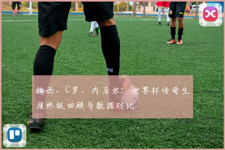 梅西、C罗、内马尔:世界杯传奇生涯终极回顾与数据对比