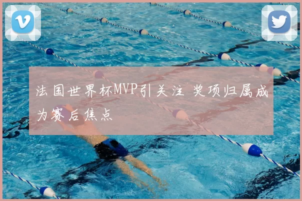 法国世界杯MVP引关注 奖项归属成为赛后焦点