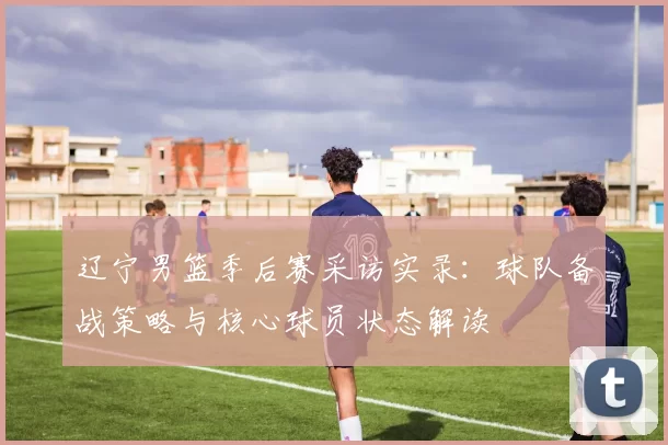 辽宁男篮季后赛采访实录:球队备战策略与核心球员状态解读