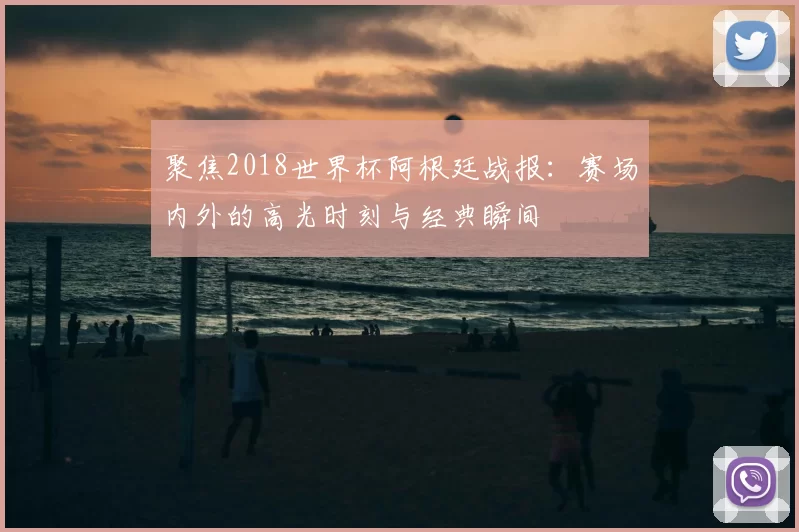 聚焦2018世界杯阿根廷战报:赛场内外的高光时刻与经典瞬间