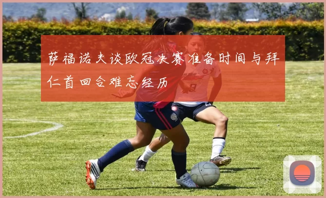 萨福诺夫谈欧冠决赛准备时间与拜仁首回合难忘经历