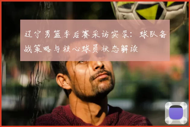 辽宁男篮季后赛采访实录:球队备战策略与核心球员状态解读