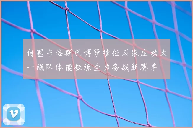 何塞卡洛斯巴博萨续任石家庄功夫一线队体能教练全力备战新赛季